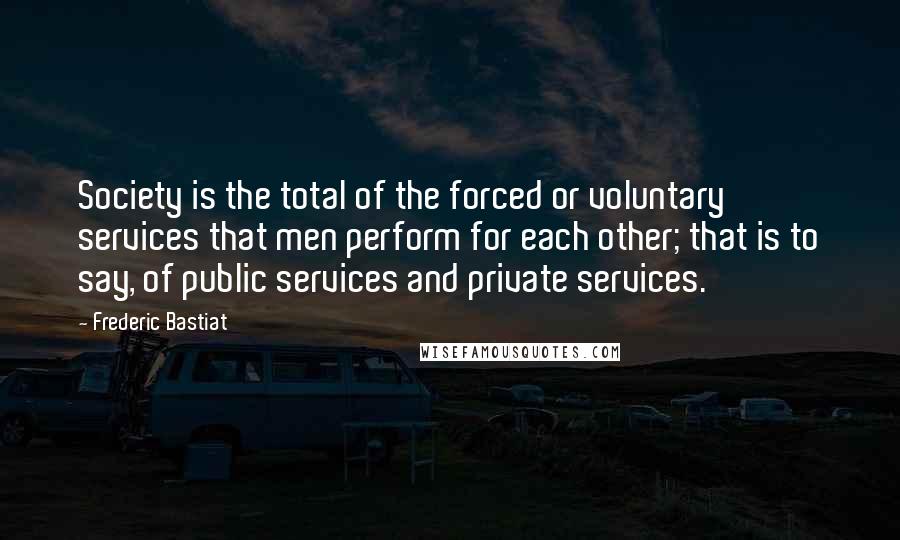 Frederic Bastiat Quotes: Society is the total of the forced or voluntary services that men perform for each other; that is to say, of public services and private services.