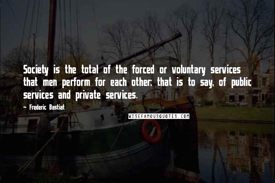 Frederic Bastiat Quotes: Society is the total of the forced or voluntary services that men perform for each other; that is to say, of public services and private services.