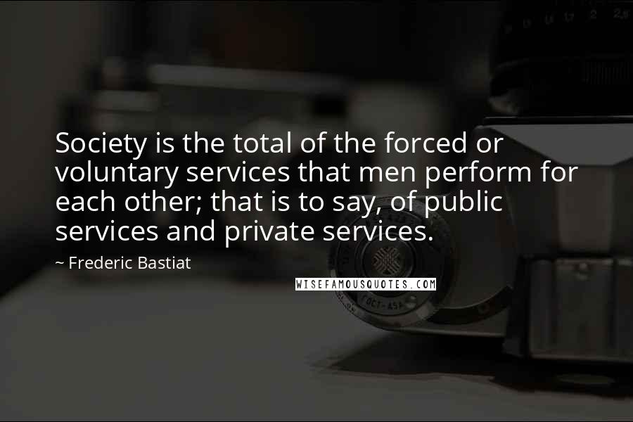 Frederic Bastiat Quotes: Society is the total of the forced or voluntary services that men perform for each other; that is to say, of public services and private services.
