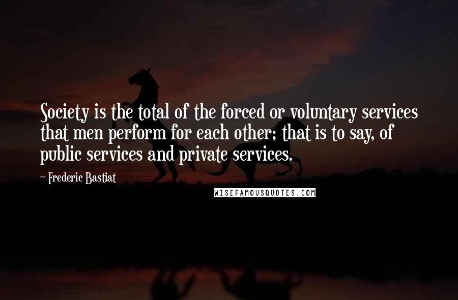 Frederic Bastiat Quotes: Society is the total of the forced or voluntary services that men perform for each other; that is to say, of public services and private services.