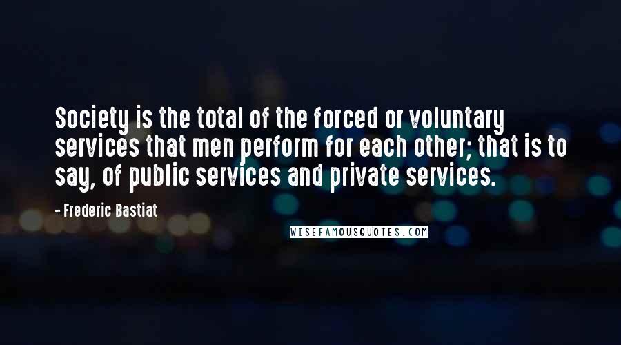 Frederic Bastiat Quotes: Society is the total of the forced or voluntary services that men perform for each other; that is to say, of public services and private services.