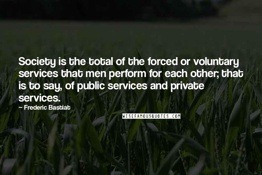 Frederic Bastiat Quotes: Society is the total of the forced or voluntary services that men perform for each other; that is to say, of public services and private services.