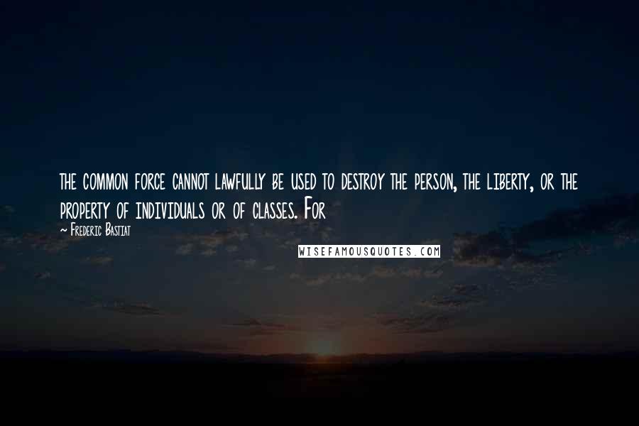 Frederic Bastiat Quotes: the common force cannot lawfully be used to destroy the person, the liberty, or the property of individuals or of classes. For