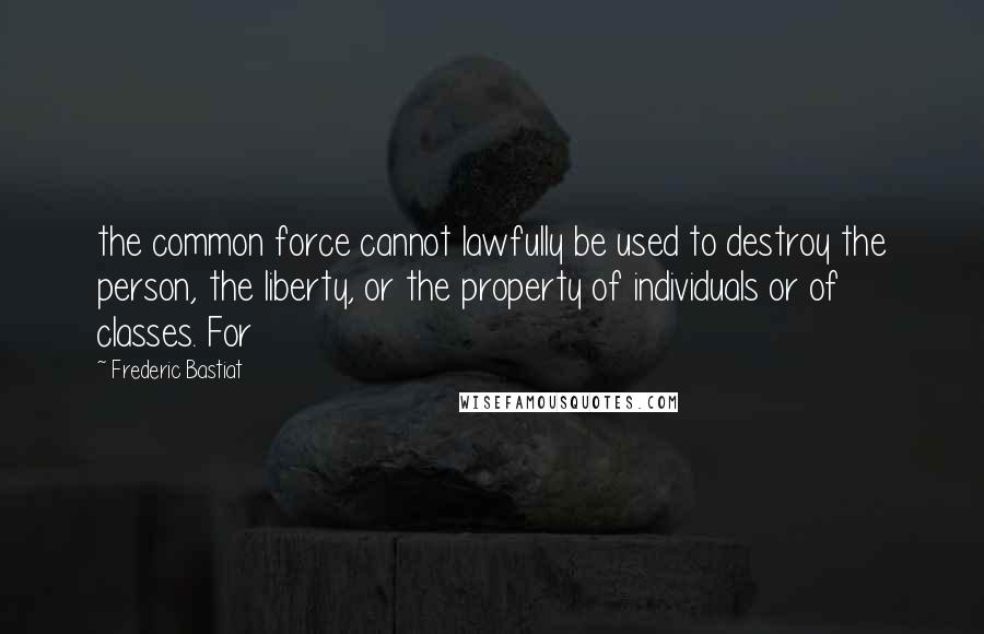 Frederic Bastiat Quotes: the common force cannot lawfully be used to destroy the person, the liberty, or the property of individuals or of classes. For