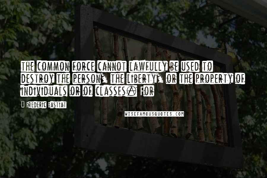 Frederic Bastiat Quotes: the common force cannot lawfully be used to destroy the person, the liberty, or the property of individuals or of classes. For