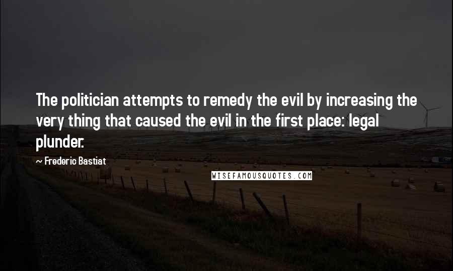 Frederic Bastiat Quotes: The politician attempts to remedy the evil by increasing the very thing that caused the evil in the first place: legal plunder.