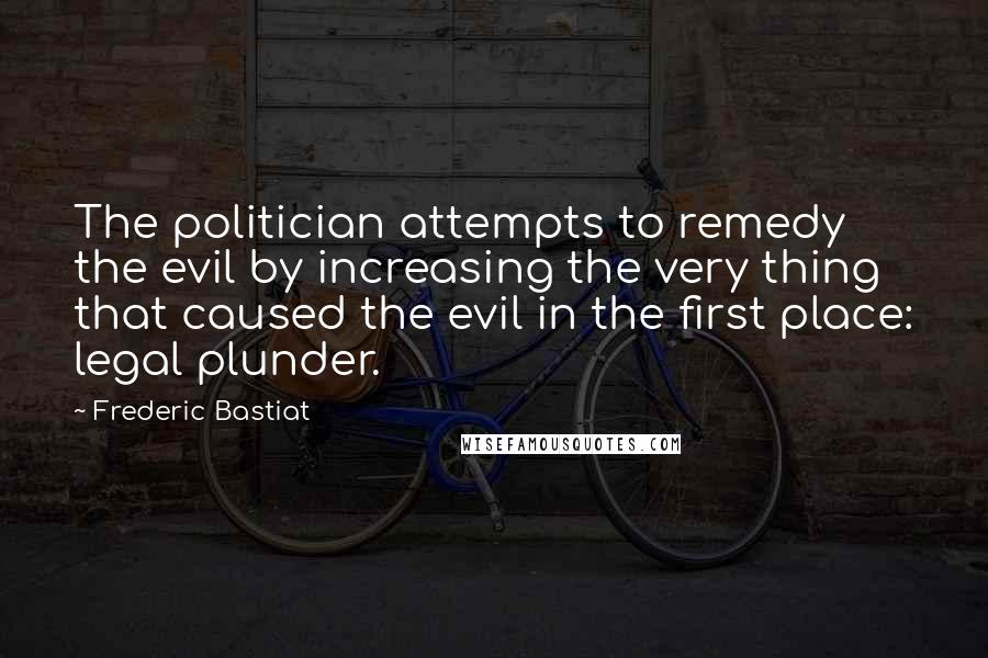 Frederic Bastiat Quotes: The politician attempts to remedy the evil by increasing the very thing that caused the evil in the first place: legal plunder.