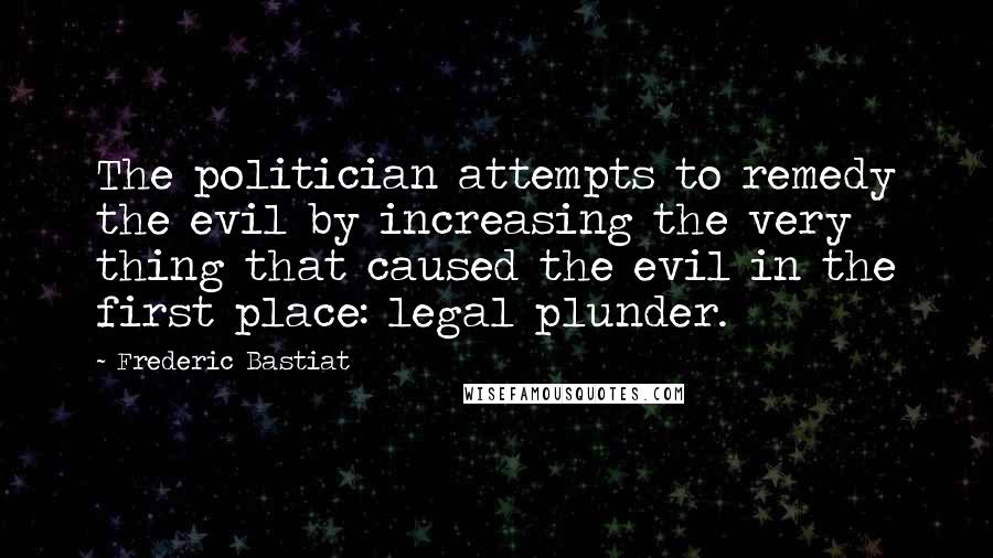 Frederic Bastiat Quotes: The politician attempts to remedy the evil by increasing the very thing that caused the evil in the first place: legal plunder.