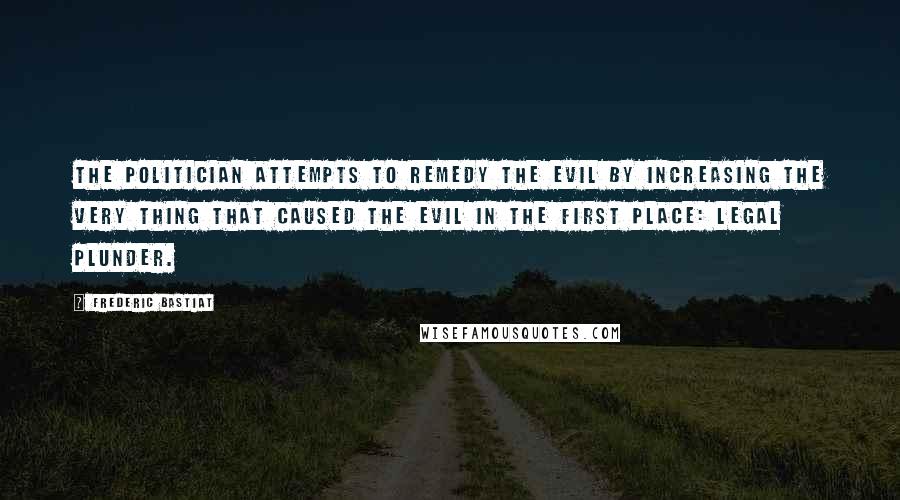 Frederic Bastiat Quotes: The politician attempts to remedy the evil by increasing the very thing that caused the evil in the first place: legal plunder.