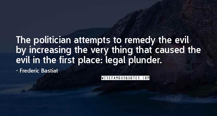 Frederic Bastiat Quotes: The politician attempts to remedy the evil by increasing the very thing that caused the evil in the first place: legal plunder.