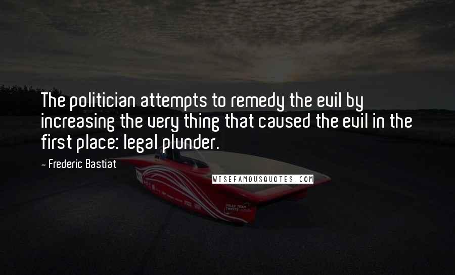 Frederic Bastiat Quotes: The politician attempts to remedy the evil by increasing the very thing that caused the evil in the first place: legal plunder.