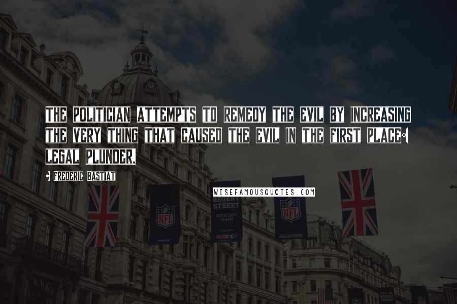 Frederic Bastiat Quotes: The politician attempts to remedy the evil by increasing the very thing that caused the evil in the first place: legal plunder.