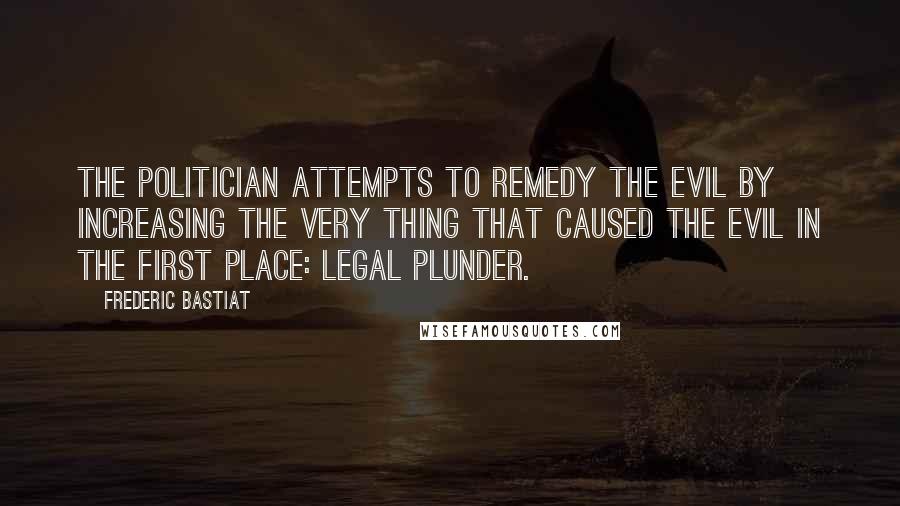 Frederic Bastiat Quotes: The politician attempts to remedy the evil by increasing the very thing that caused the evil in the first place: legal plunder.