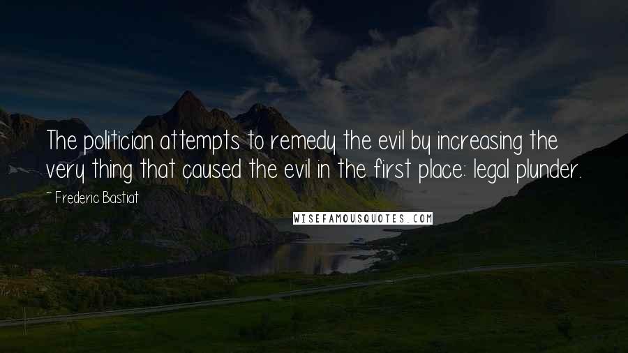 Frederic Bastiat Quotes: The politician attempts to remedy the evil by increasing the very thing that caused the evil in the first place: legal plunder.