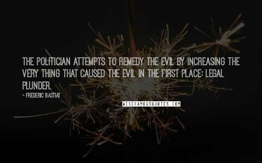 Frederic Bastiat Quotes: The politician attempts to remedy the evil by increasing the very thing that caused the evil in the first place: legal plunder.