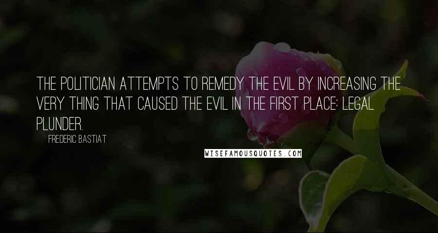 Frederic Bastiat Quotes: The politician attempts to remedy the evil by increasing the very thing that caused the evil in the first place: legal plunder.