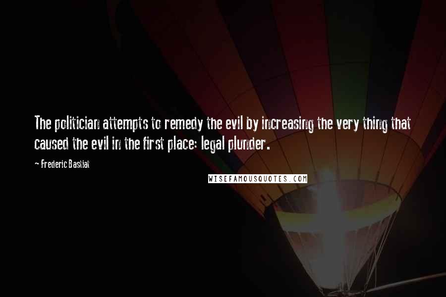 Frederic Bastiat Quotes: The politician attempts to remedy the evil by increasing the very thing that caused the evil in the first place: legal plunder.