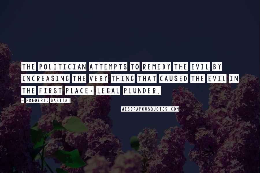 Frederic Bastiat Quotes: The politician attempts to remedy the evil by increasing the very thing that caused the evil in the first place: legal plunder.