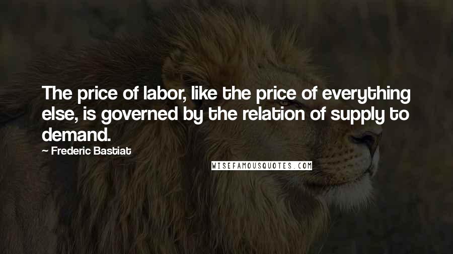 Frederic Bastiat Quotes: The price of labor, like the price of everything else, is governed by the relation of supply to demand.