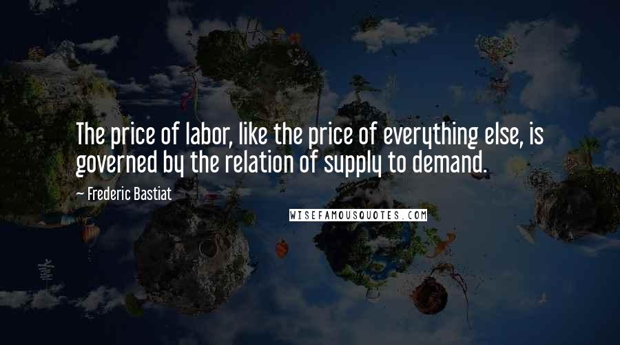 Frederic Bastiat Quotes: The price of labor, like the price of everything else, is governed by the relation of supply to demand.