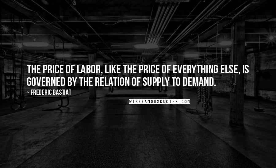 Frederic Bastiat Quotes: The price of labor, like the price of everything else, is governed by the relation of supply to demand.