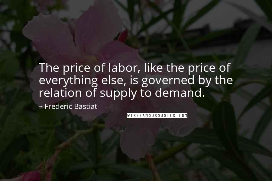 Frederic Bastiat Quotes: The price of labor, like the price of everything else, is governed by the relation of supply to demand.