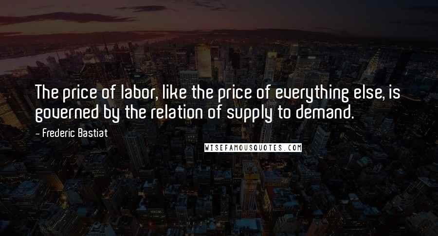 Frederic Bastiat Quotes: The price of labor, like the price of everything else, is governed by the relation of supply to demand.
