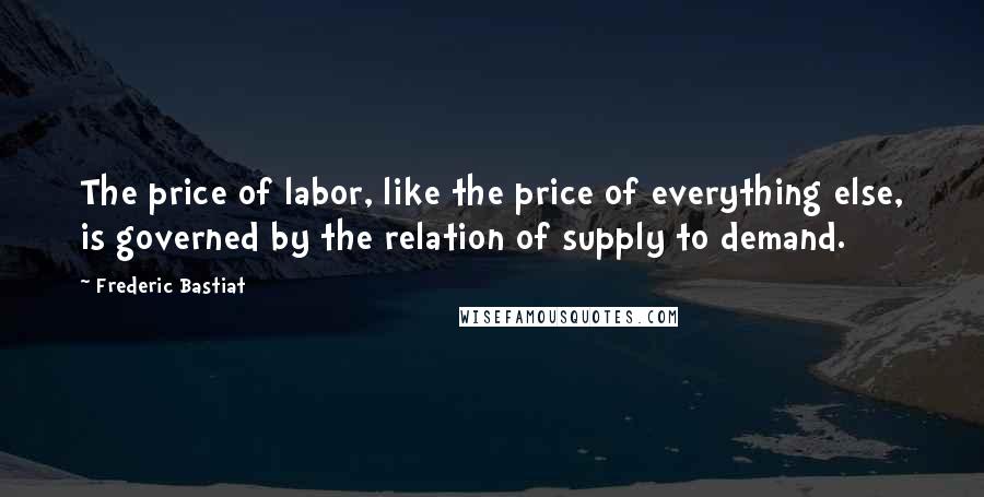 Frederic Bastiat Quotes: The price of labor, like the price of everything else, is governed by the relation of supply to demand.