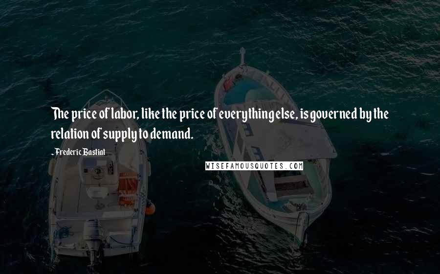 Frederic Bastiat Quotes: The price of labor, like the price of everything else, is governed by the relation of supply to demand.