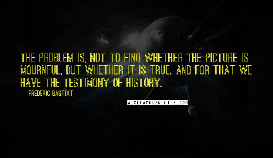 Frederic Bastiat Quotes: The problem is, not to find whether the picture is mournful, but whether it is true. And for that we have the testimony of history.