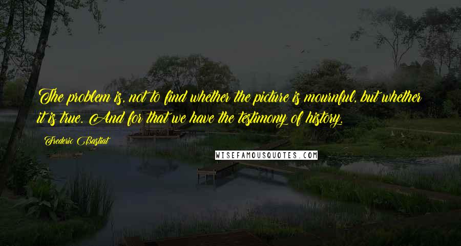 Frederic Bastiat Quotes: The problem is, not to find whether the picture is mournful, but whether it is true. And for that we have the testimony of history.