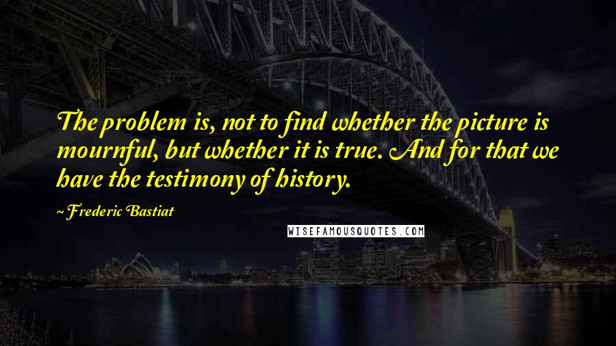 Frederic Bastiat Quotes: The problem is, not to find whether the picture is mournful, but whether it is true. And for that we have the testimony of history.