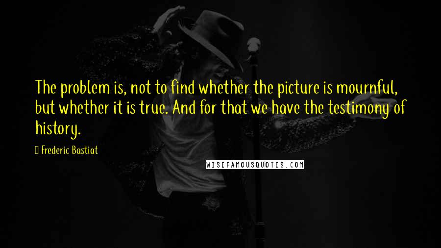 Frederic Bastiat Quotes: The problem is, not to find whether the picture is mournful, but whether it is true. And for that we have the testimony of history.