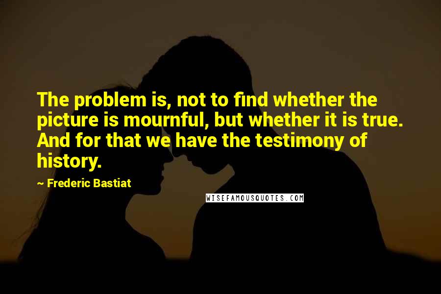 Frederic Bastiat Quotes: The problem is, not to find whether the picture is mournful, but whether it is true. And for that we have the testimony of history.