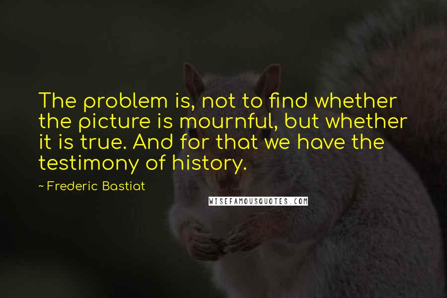 Frederic Bastiat Quotes: The problem is, not to find whether the picture is mournful, but whether it is true. And for that we have the testimony of history.