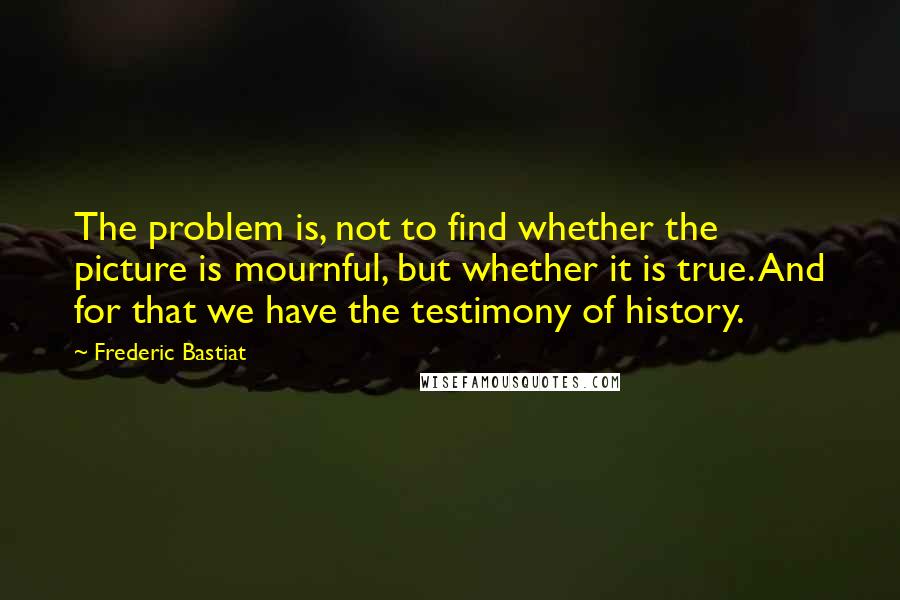 Frederic Bastiat Quotes: The problem is, not to find whether the picture is mournful, but whether it is true. And for that we have the testimony of history.