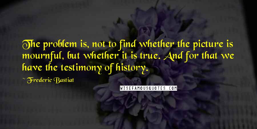 Frederic Bastiat Quotes: The problem is, not to find whether the picture is mournful, but whether it is true. And for that we have the testimony of history.