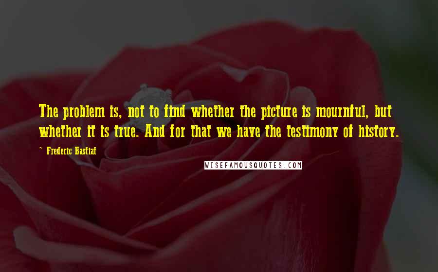 Frederic Bastiat Quotes: The problem is, not to find whether the picture is mournful, but whether it is true. And for that we have the testimony of history.