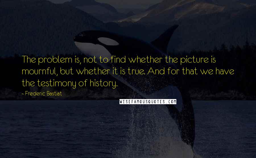 Frederic Bastiat Quotes: The problem is, not to find whether the picture is mournful, but whether it is true. And for that we have the testimony of history.