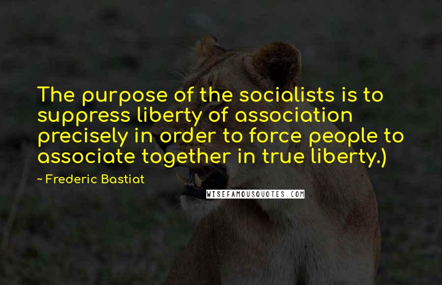 Frederic Bastiat Quotes: The purpose of the socialists is to suppress liberty of association precisely in order to force people to associate together in true liberty.)