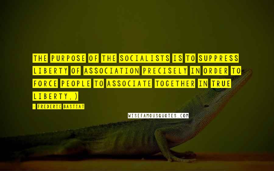 Frederic Bastiat Quotes: The purpose of the socialists is to suppress liberty of association precisely in order to force people to associate together in true liberty.)