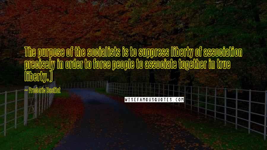 Frederic Bastiat Quotes: The purpose of the socialists is to suppress liberty of association precisely in order to force people to associate together in true liberty.)