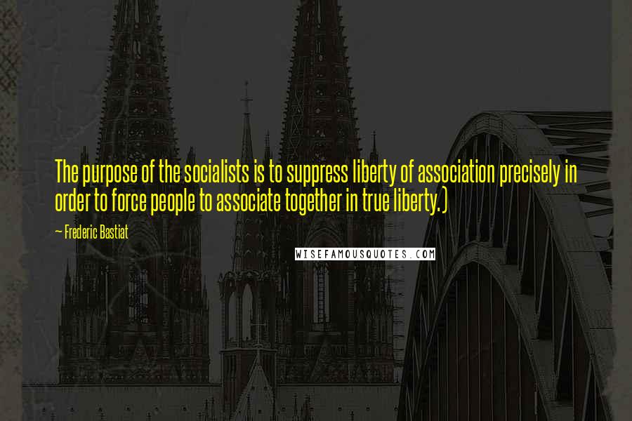 Frederic Bastiat Quotes: The purpose of the socialists is to suppress liberty of association precisely in order to force people to associate together in true liberty.)