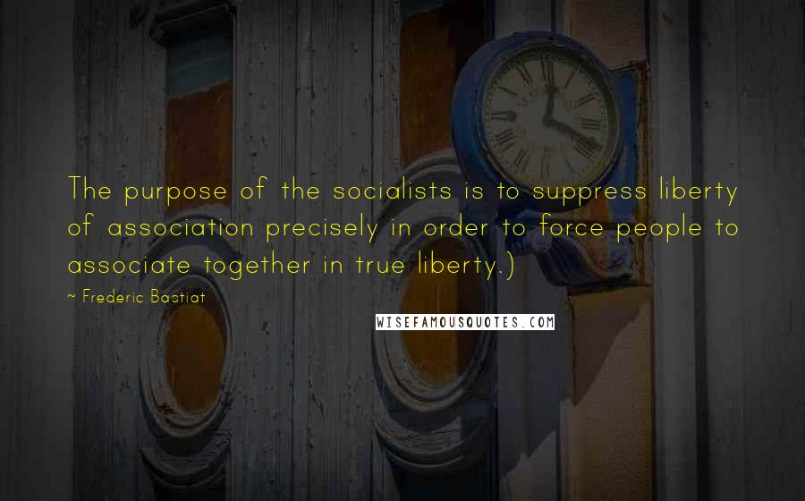 Frederic Bastiat Quotes: The purpose of the socialists is to suppress liberty of association precisely in order to force people to associate together in true liberty.)