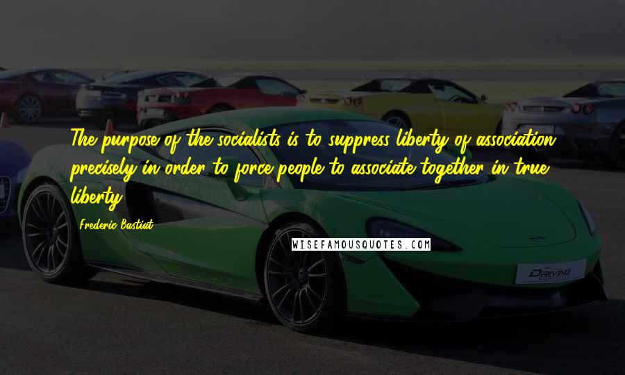 Frederic Bastiat Quotes: The purpose of the socialists is to suppress liberty of association precisely in order to force people to associate together in true liberty.)