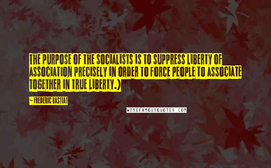 Frederic Bastiat Quotes: The purpose of the socialists is to suppress liberty of association precisely in order to force people to associate together in true liberty.)