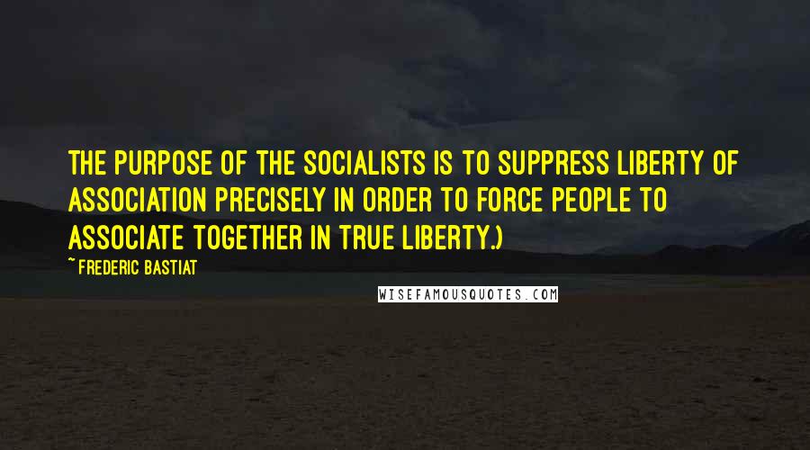 Frederic Bastiat Quotes: The purpose of the socialists is to suppress liberty of association precisely in order to force people to associate together in true liberty.)
