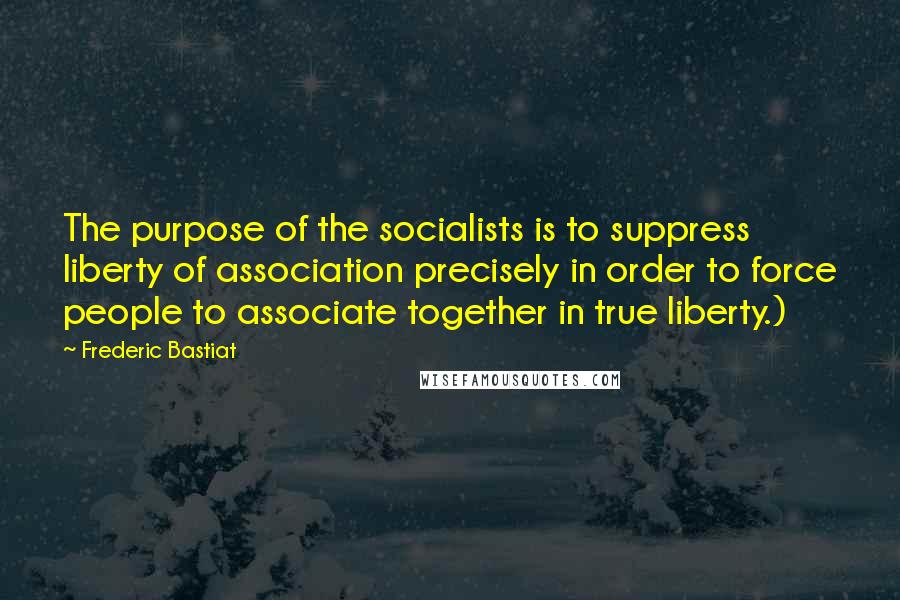 Frederic Bastiat Quotes: The purpose of the socialists is to suppress liberty of association precisely in order to force people to associate together in true liberty.)
