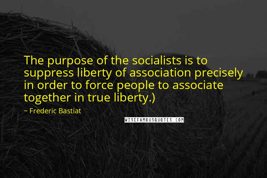 Frederic Bastiat Quotes: The purpose of the socialists is to suppress liberty of association precisely in order to force people to associate together in true liberty.)