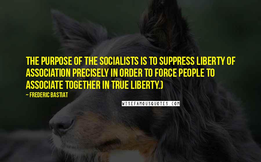 Frederic Bastiat Quotes: The purpose of the socialists is to suppress liberty of association precisely in order to force people to associate together in true liberty.)